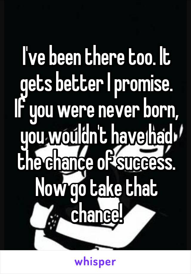 I've been there too. It gets better I promise. If you were never born, you wouldn't have had the chance of success. Now go take that chance!