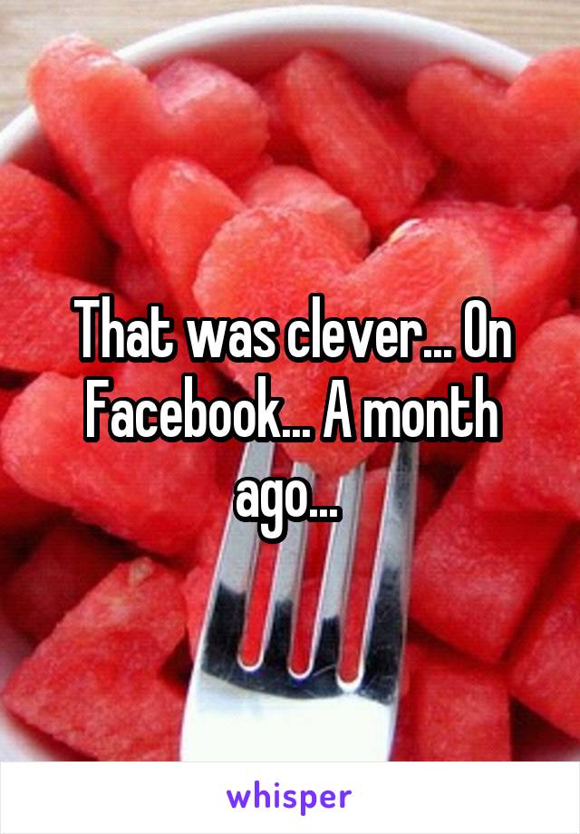 That was clever... On Facebook... A month ago... 