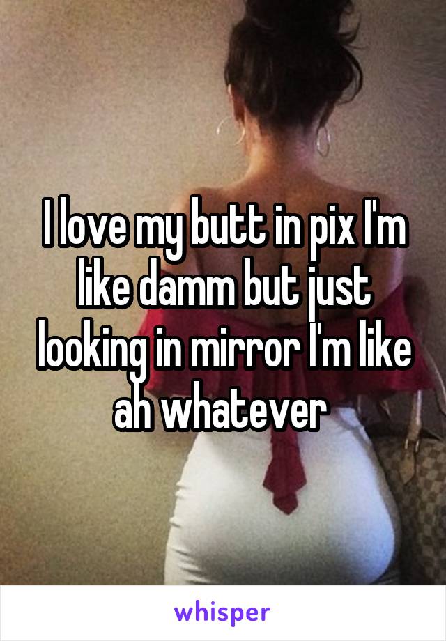 I love my butt in pix I'm like damm but just looking in mirror I'm like ah whatever 