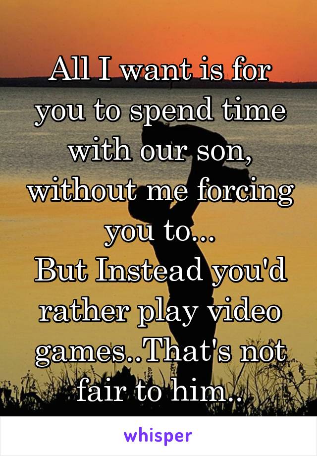 All I want is for you to spend time with our son, without me forcing you to...
But Instead you'd rather play video games..That's not fair to him..