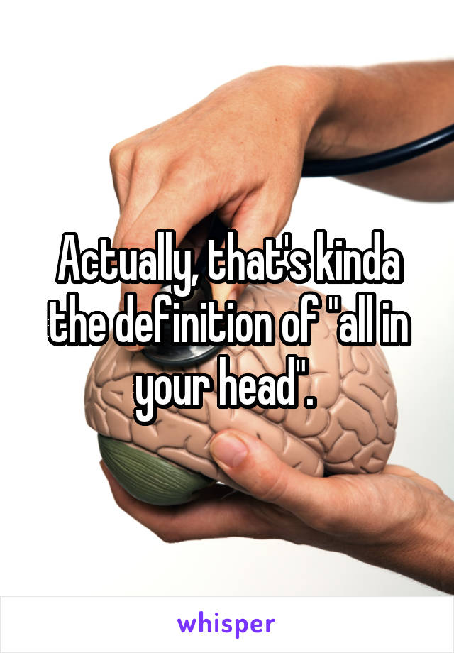 Actually, that's kinda the definition of "all in your head". 