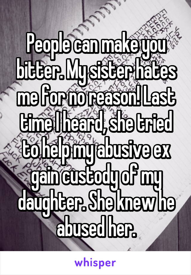 People can make you bitter. My sister hates me for no reason! Last time I heard, she tried to help my abusive ex gain custody of my daughter. She knew he abused her.