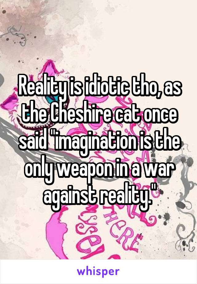 Reality is idiotic tho, as the Cheshire cat once said "imagination is the only weapon in a war against reality."