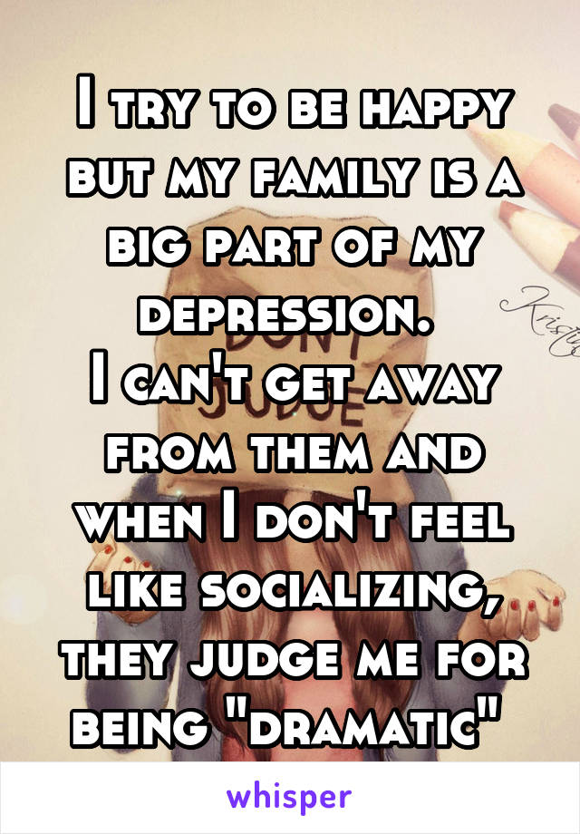 I try to be happy but my family is a big part of my depression. 
I can't get away from them and when I don't feel like socializing, they judge me for being "dramatic" 