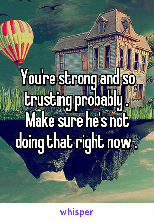You're strong and so trusting probably . 
Make sure he's not doing that right now . 