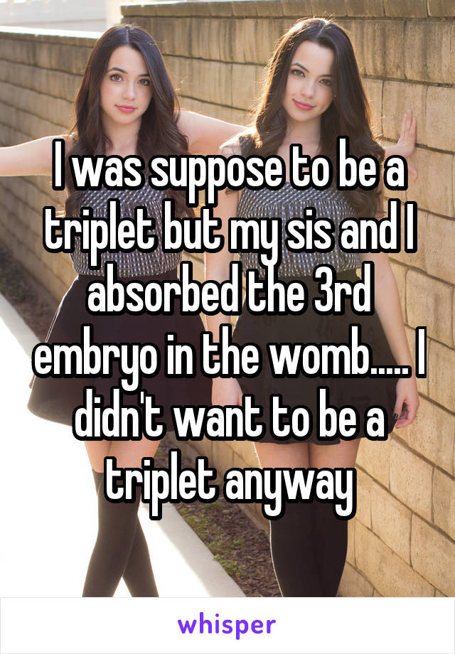 I was suppose to be a triplet but my sis and I absorbed the 3rd embryo in the womb..... I didn't want to be a triplet anyway
