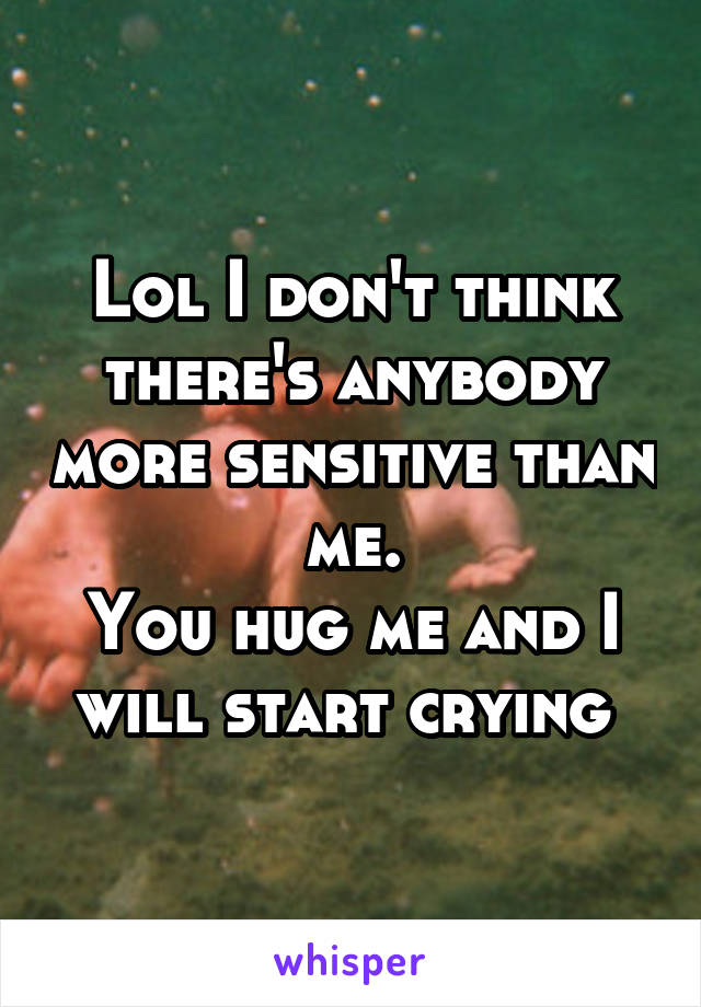 Lol I don't think there's anybody more sensitive than me.
You hug me and I will start crying 