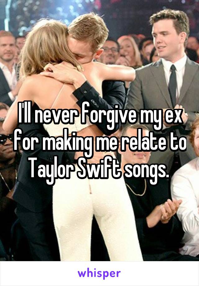 I'll never forgive my ex for making me relate to Taylor Swift songs. 