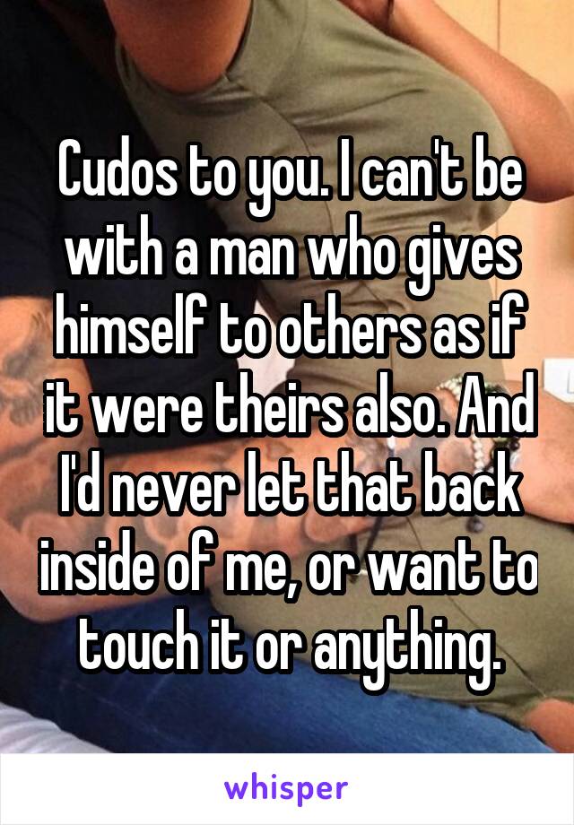 Cudos to you. I can't be with a man who gives himself to others as if it were theirs also. And I'd never let that back inside of me, or want to touch it or anything.