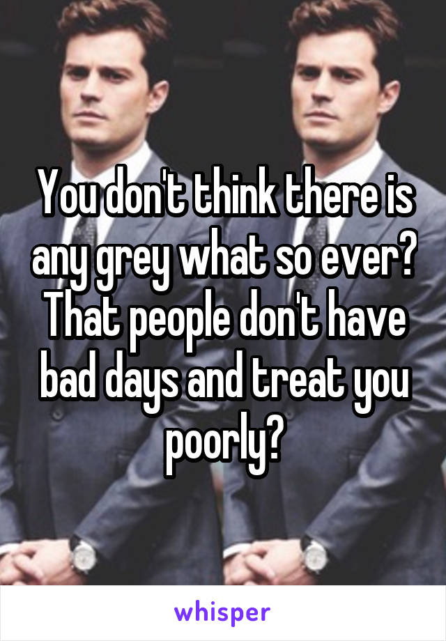 You don't think there is any grey what so ever? That people don't have bad days and treat you poorly?