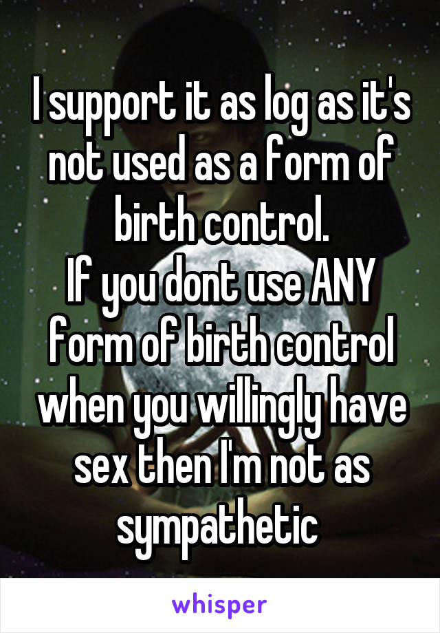 I support it as log as it's not used as a form of birth control.
If you dont use ANY form of birth control when you willingly have sex then I'm not as sympathetic 