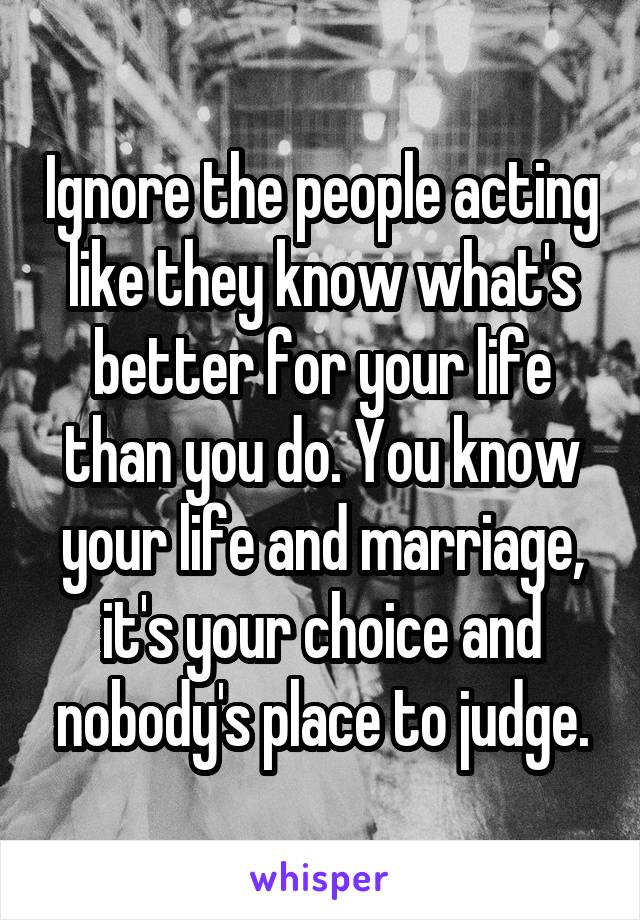 Ignore the people acting like they know what's better for your life than you do. You know your life and marriage, it's your choice and nobody's place to judge.
