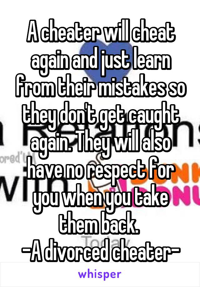 A cheater will cheat again and just learn from their mistakes so they don't get caught again. They will also have no respect for you when you take them back. 
-A divorced cheater-