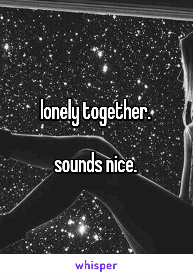 lonely together. 

sounds nice. 