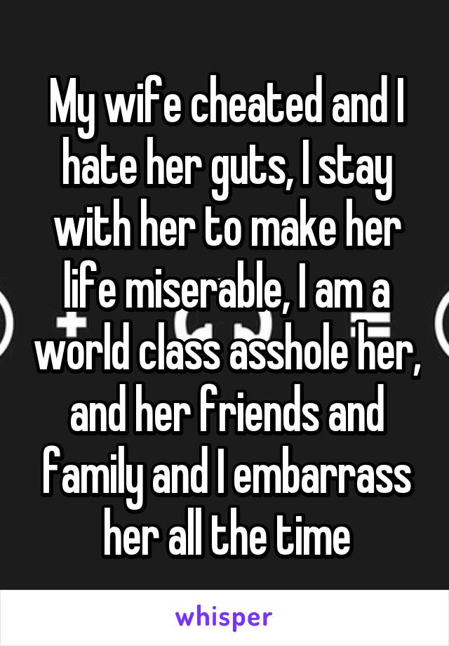 My wife cheated and I hate her guts, I stay with her to make her life miserable, I am a world class asshole her, and her friends and family and I embarrass her all the time