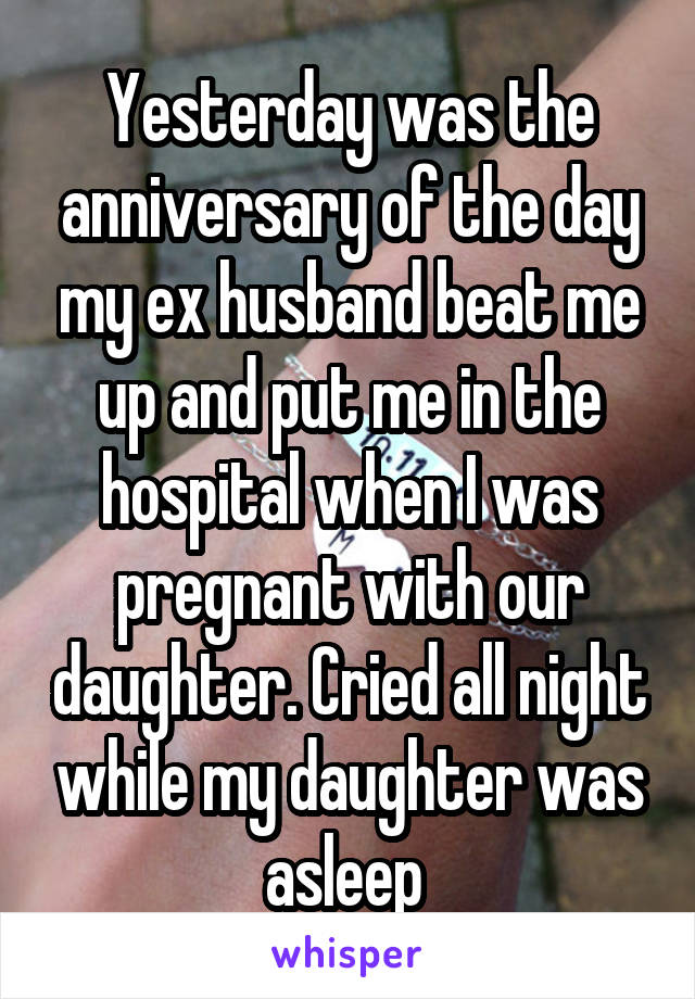 Yesterday was the anniversary of the day my ex husband beat me up and put me in the hospital when I was pregnant with our daughter. Cried all night while my daughter was asleep 