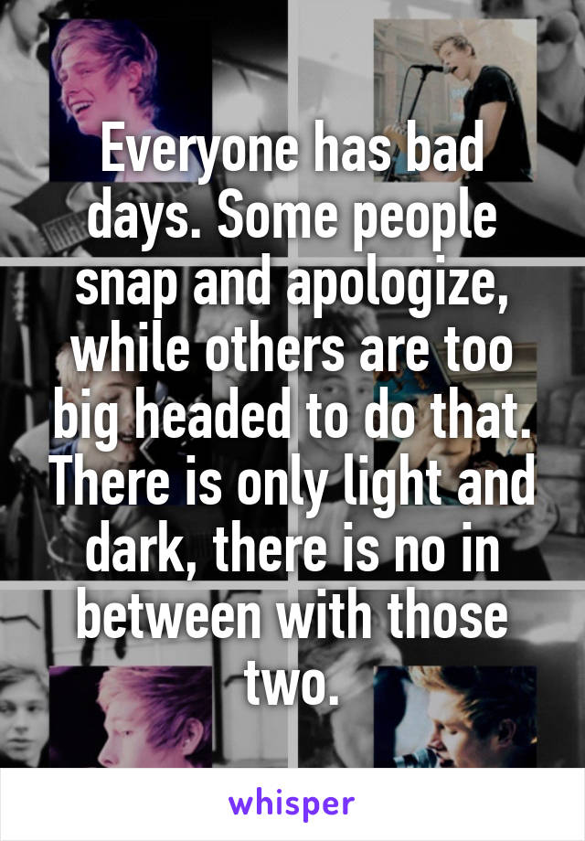 Everyone has bad days. Some people snap and apologize, while others are too big headed to do that. There is only light and dark, there is no in between with those two.