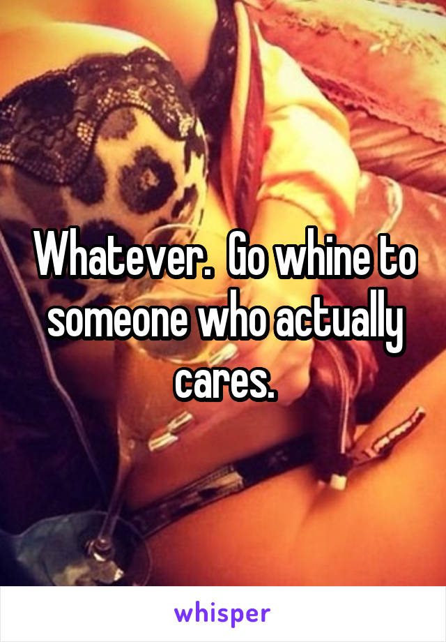 Whatever.  Go whine to someone who actually cares.