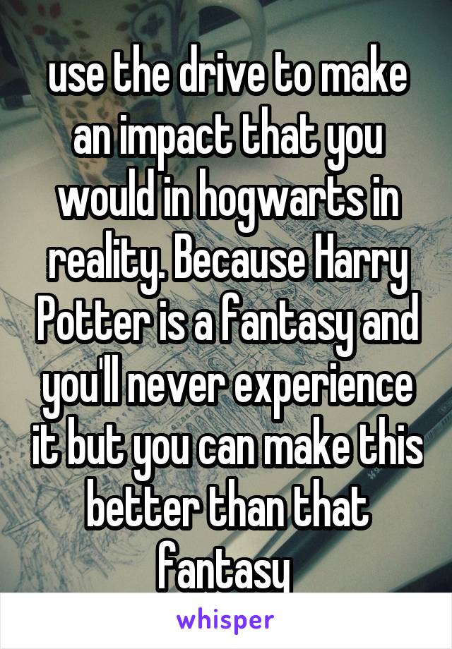 use the drive to make an impact that you would in hogwarts in reality. Because Harry Potter is a fantasy and you'll never experience it but you can make this better than that fantasy 