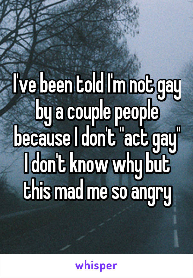 I've been told I'm not gay by a couple people because I don't "act gay"
I don't know why but this mad me so angry