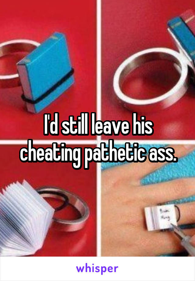 I'd still leave his cheating pathetic ass.