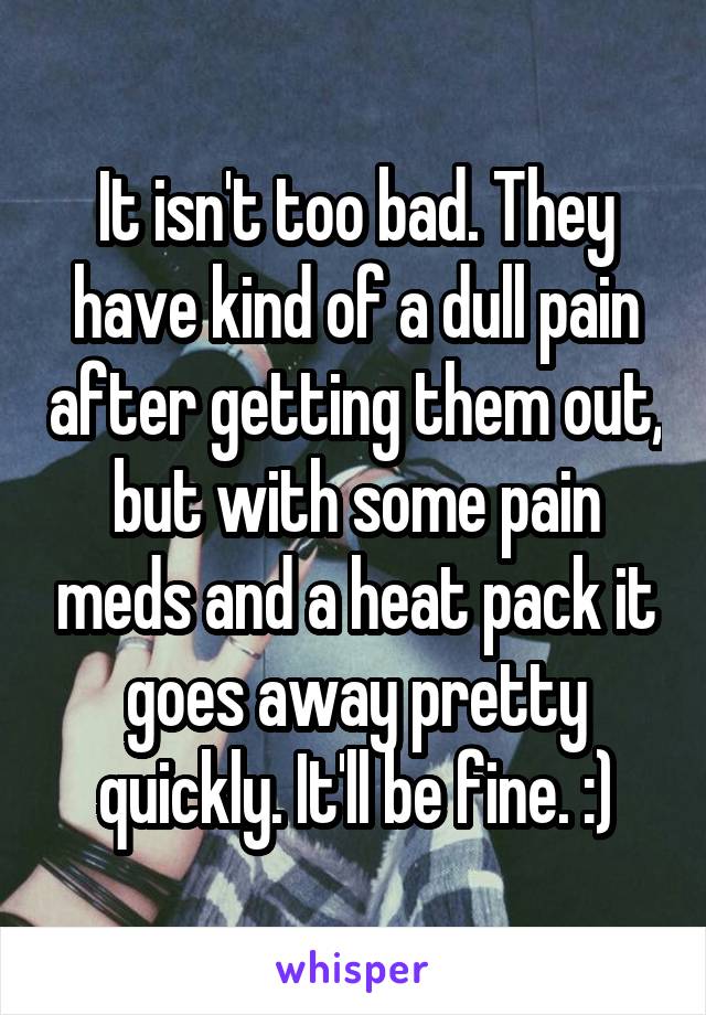 It isn't too bad. They have kind of a dull pain after getting them out, but with some pain meds and a heat pack it goes away pretty quickly. It'll be fine. :)