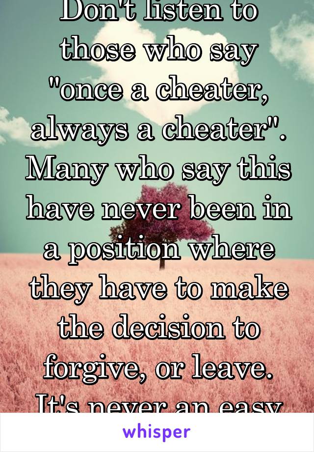 Don't listen to those who say "once a cheater, always a cheater". Many who say this have never been in a position where they have to make the decision to forgive, or leave. It's never an easy choice!