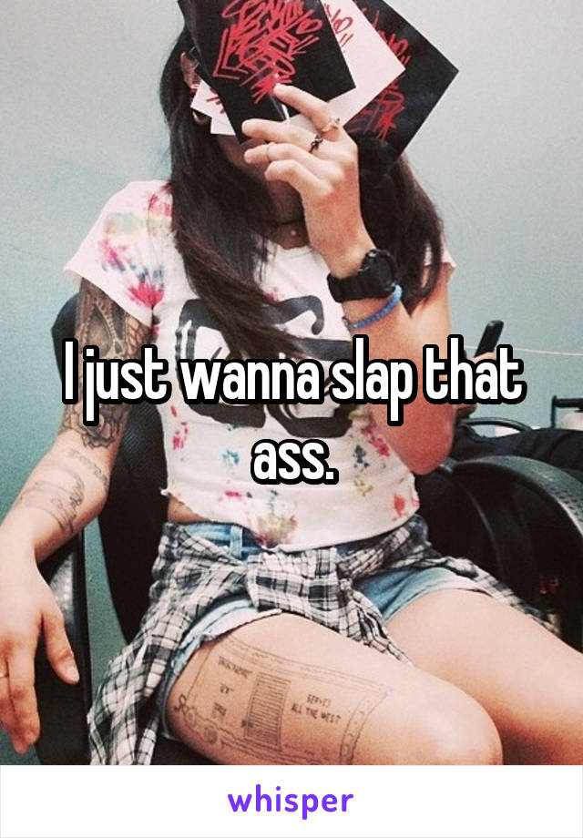 I just wanna slap that ass.