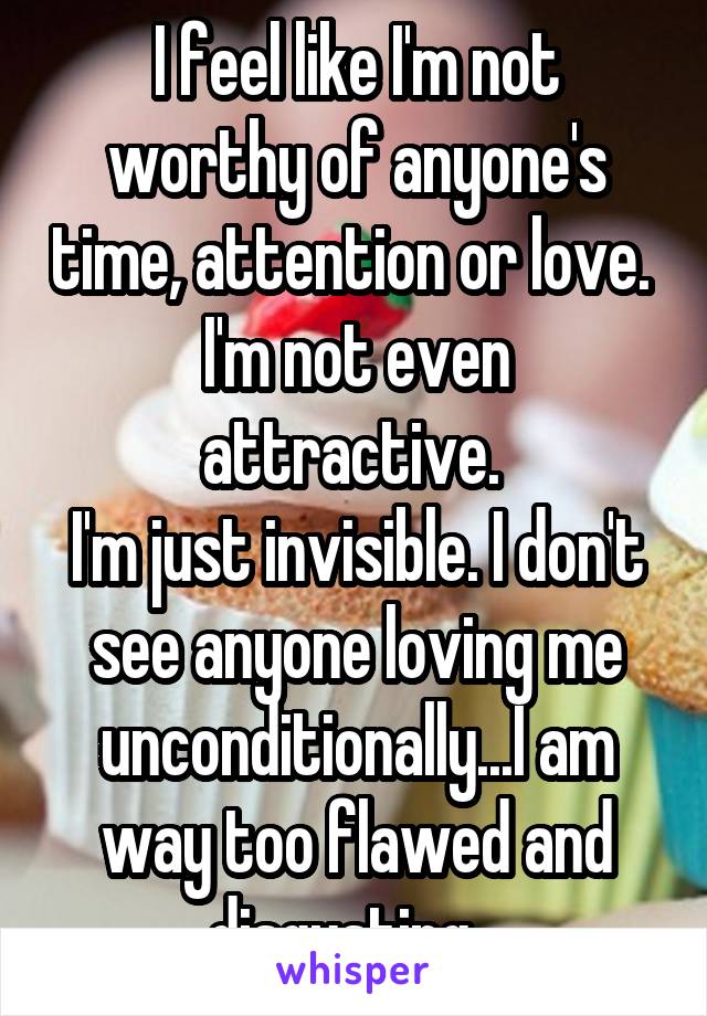 I feel like I'm not worthy of anyone's time, attention or love. 
I'm not even attractive. 
I'm just invisible. I don't see anyone loving me unconditionally...I am way too flawed and disgusting...