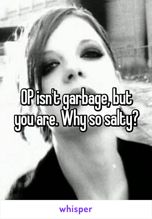 OP isn't garbage, but you are. Why so salty?