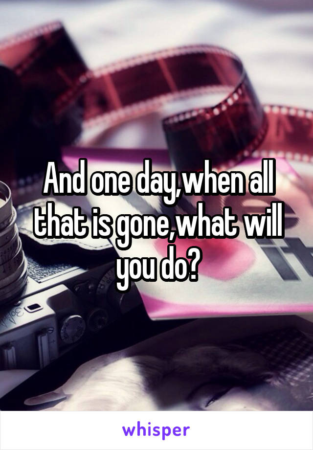 And one day,when all that is gone,what will you do?