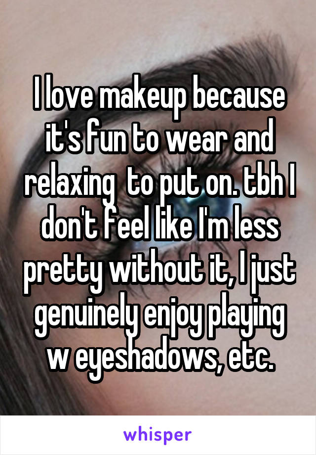 I love makeup because it's fun to wear and relaxing  to put on. tbh I don't feel like I'm less pretty without it, I just genuinely enjoy playing w eyeshadows, etc.