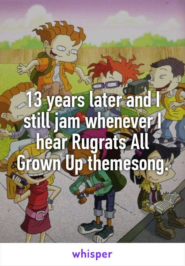 13 years later and I still jam whenever I hear Rugrats All Grown Up themesong.