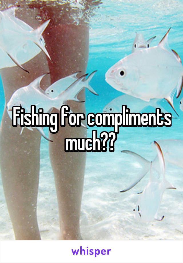 Fishing for compliments much?? 