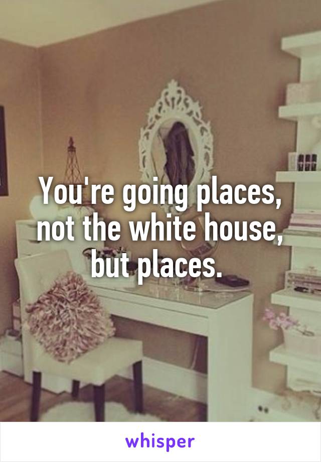 You're going places, not the white house, but places. 