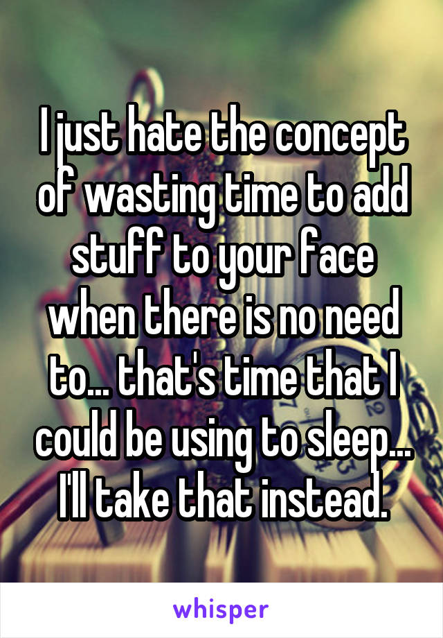 I just hate the concept of wasting time to add stuff to your face when there is no need to... that's time that I could be using to sleep... I'll take that instead.