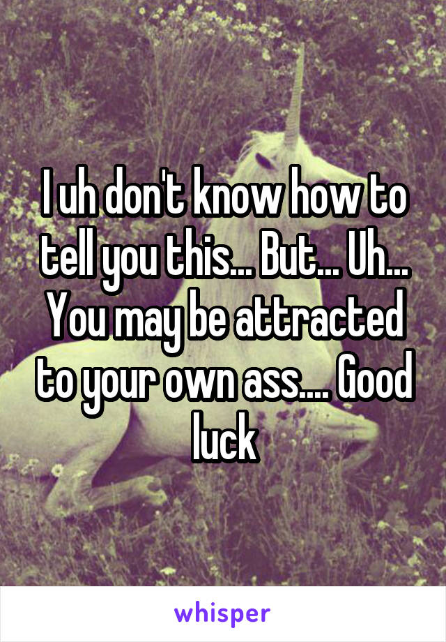I uh don't know how to tell you this... But... Uh... You may be attracted to your own ass.... Good luck