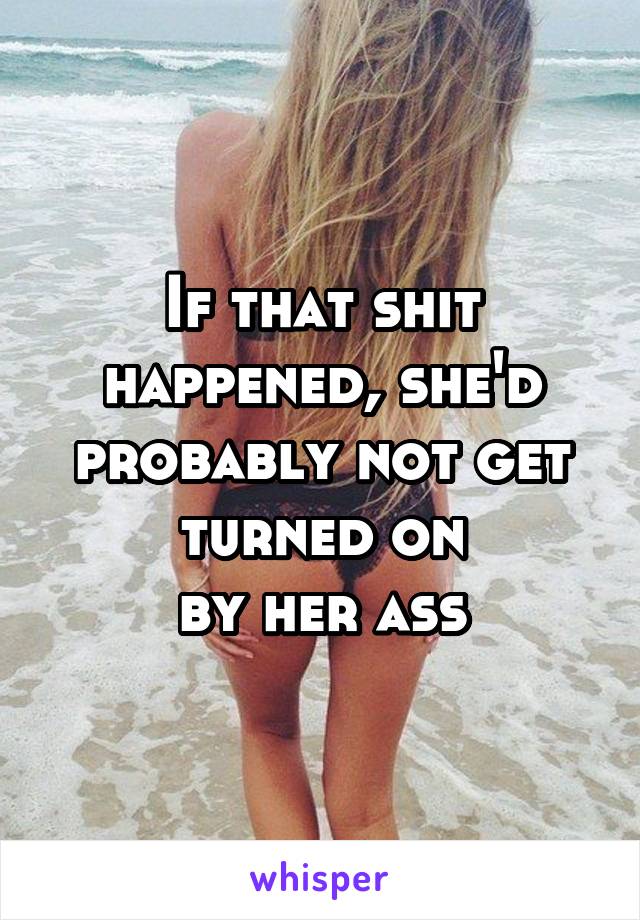 If that shit happened, she'd probably not get turned on
by her ass