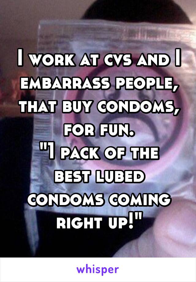 I work at cvs and I embarrass people, that buy condoms, for fun.
"1 pack of the best lubed condoms coming right up!"