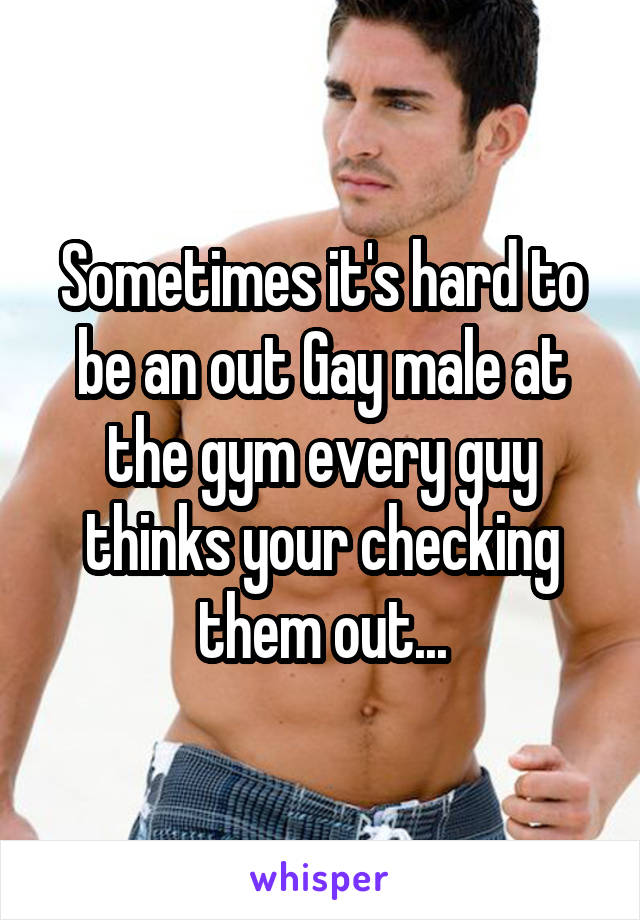 Sometimes it's hard to be an out Gay male at the gym every guy thinks your checking them out...