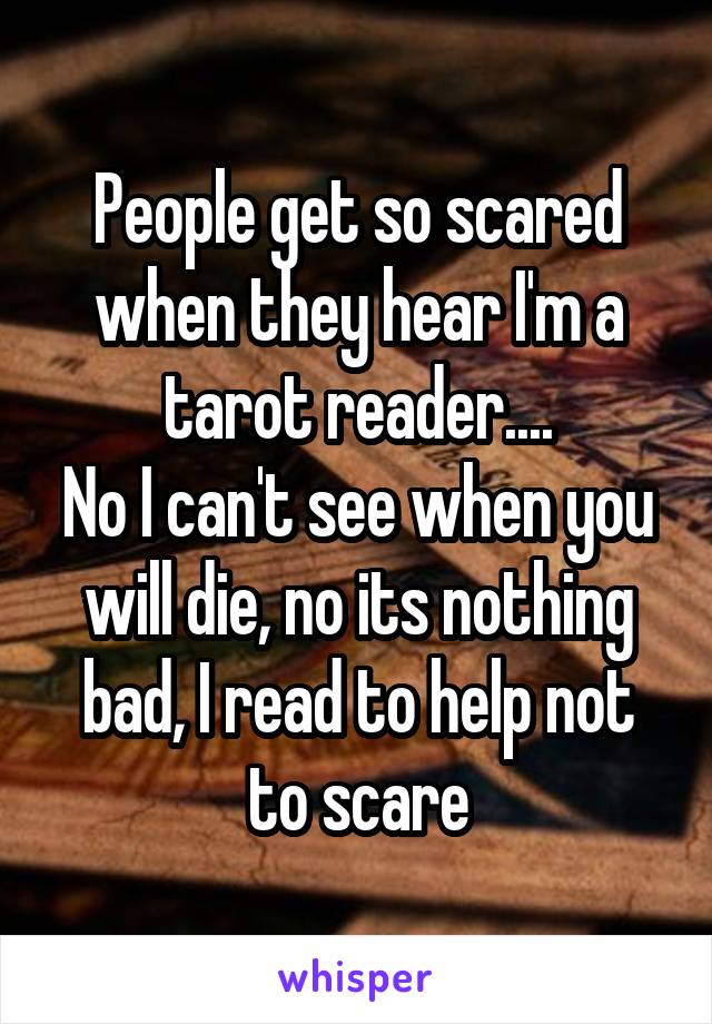 People get so scared when they hear I'm a tarot reader....
No I can't see when you will die, no its nothing bad, I read to help not to scare