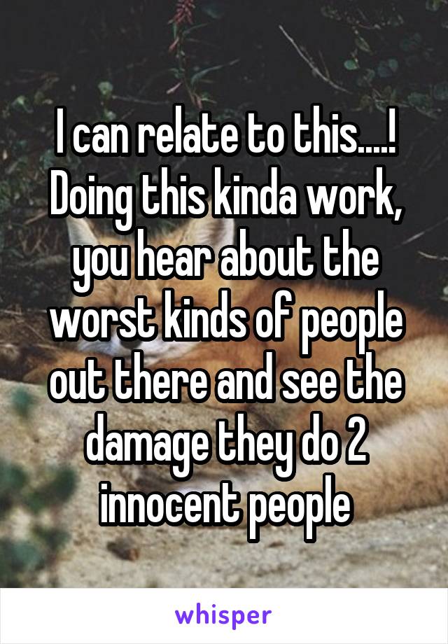 I can relate to this....! Doing this kinda work, you hear about the worst kinds of people out there and see the damage they do 2 innocent people