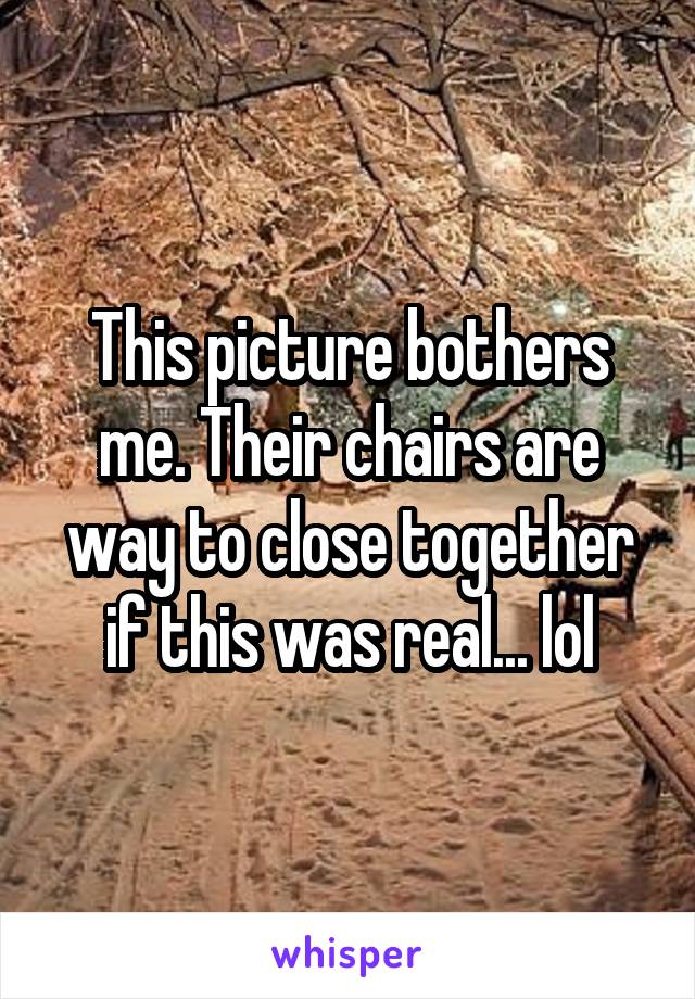 This picture bothers me. Their chairs are way to close together if this was real... lol