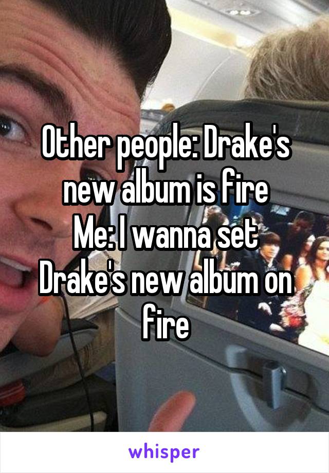 Other people: Drake's new album is fire
Me: I wanna set Drake's new album on fire