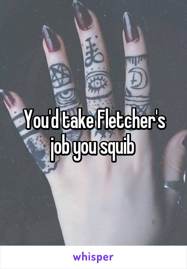 You'd take Fletcher's job you squib 