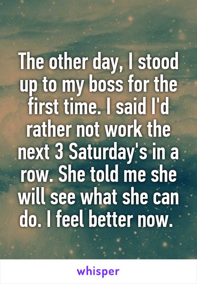 The other day, I stood up to my boss for the first time. I said I'd rather not work the next 3 Saturday's in a row. She told me she will see what she can do. I feel better now. 