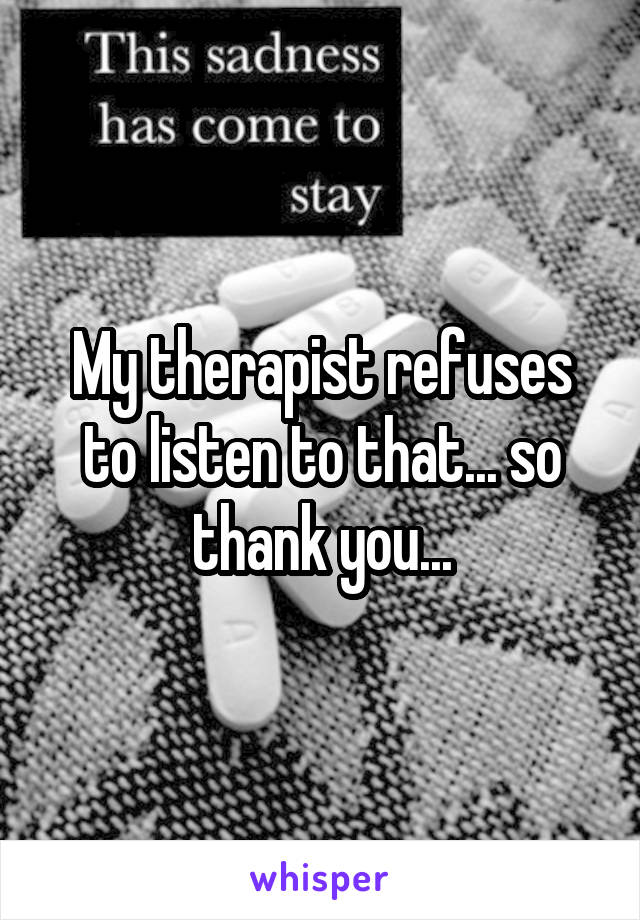 My therapist refuses to listen to that... so thank you...