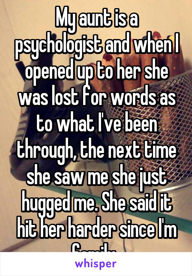 My aunt is a psychologist and when I opened up to her she was lost for words as to what I've been through, the next time she saw me she just hugged me. She said it hit her harder since I'm family. 