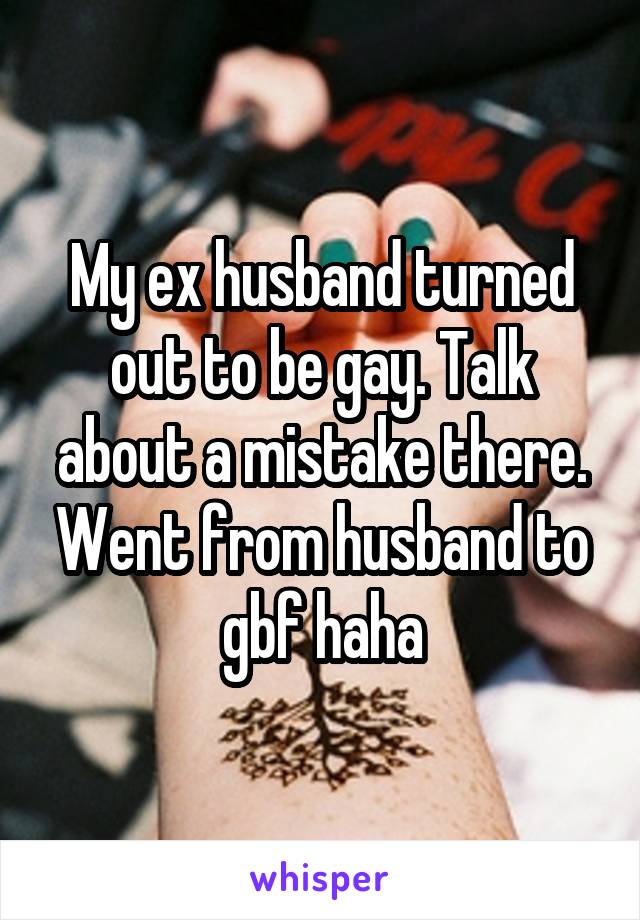 My ex husband turned out to be gay. Talk about a mistake there. Went from husband to gbf haha