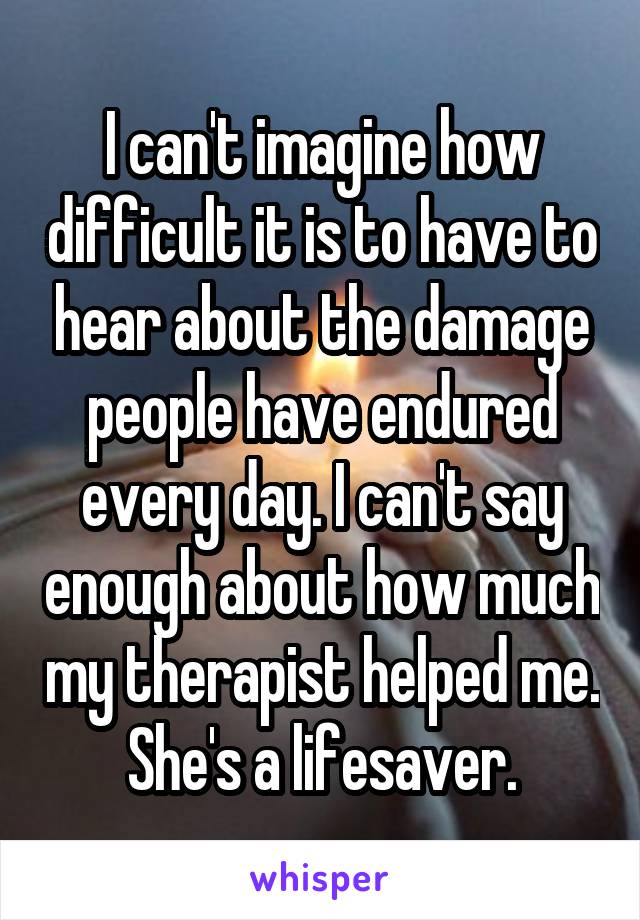 I can't imagine how difficult it is to have to hear about the damage people have endured every day. I can't say enough about how much my therapist helped me. She's a lifesaver.